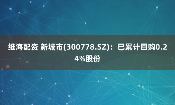 维海配资 新城市(300778.SZ)：已累计回购0.24%股份