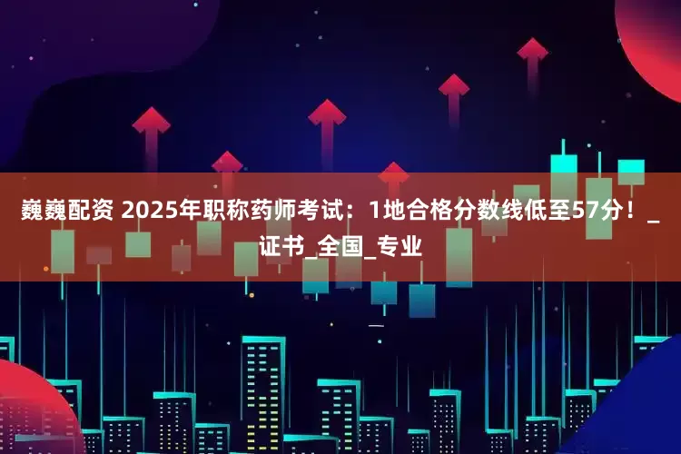 巍巍配资 2025年职称药师考试：1地合格分数线低至57分！_证书_全国_专业