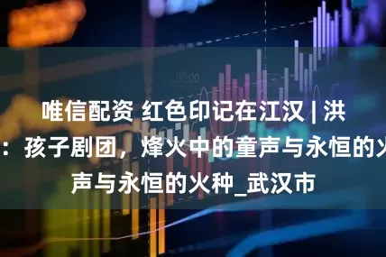 唯信配资 红色印记在江汉 | 洪益巷的回响：孩子剧团，烽火中的童声与永恒的火种_武汉市