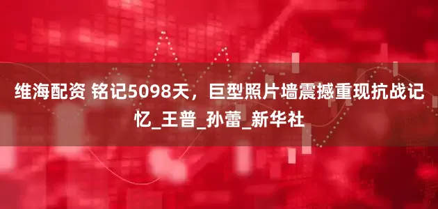 维海配资 铭记5098天，巨型照片墙震撼重现抗战记忆_王普_孙蕾_新华社