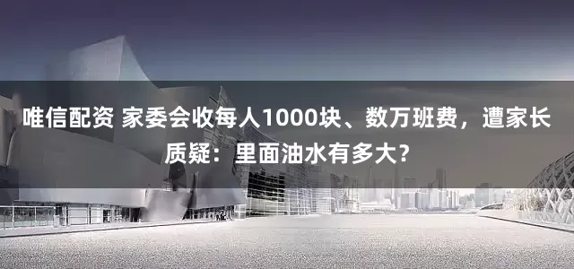 唯信配资 家委会收每人1000块、数万班费，遭家长质疑：里面油水有多大？