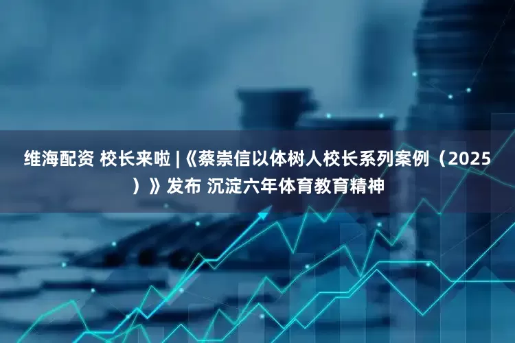 维海配资 校长来啦 |《蔡崇信以体树人校长系列案例（2025）》发布 沉淀六年体育教育精神