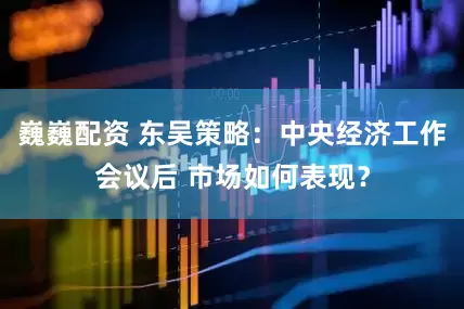 巍巍配资 东吴策略：中央经济工作会议后 市场如何表现？