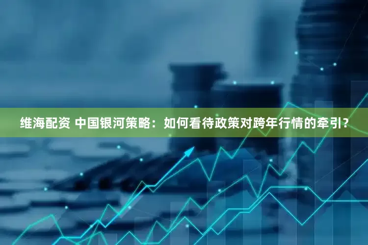维海配资 中国银河策略：如何看待政策对跨年行情的牵引？