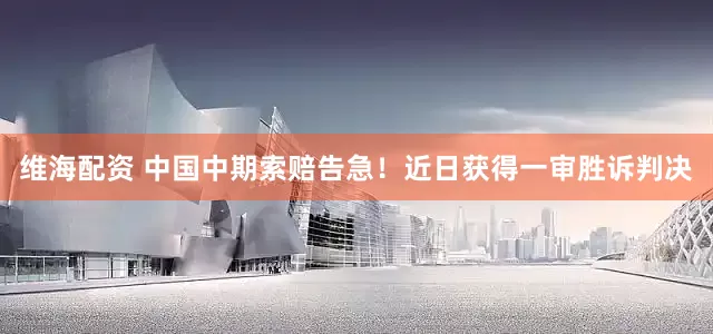 维海配资 中国中期索赔告急！近日获得一审胜诉判决