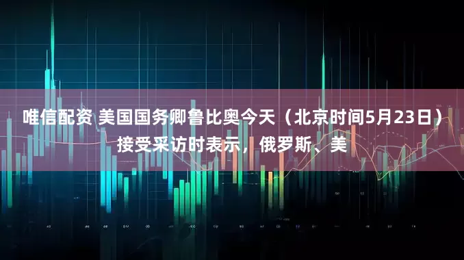 唯信配资 美国国务卿鲁比奥今天（北京时间5月23日）接受采访时表示，俄罗斯、美
